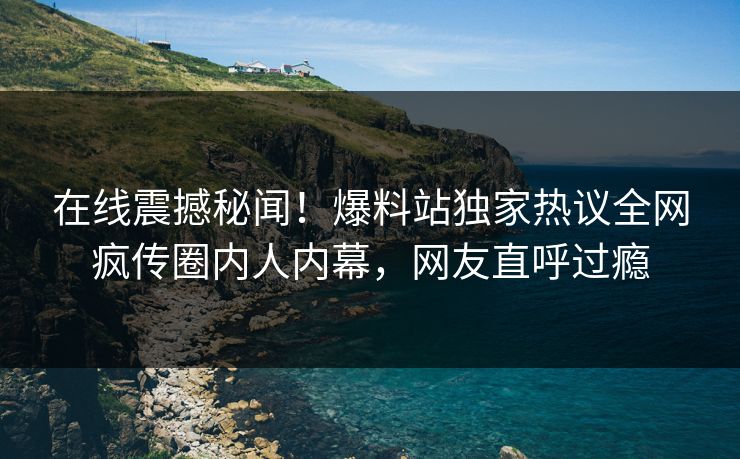 在线震撼秘闻！爆料站独家热议全网疯传圈内人内幕，网友直呼过瘾