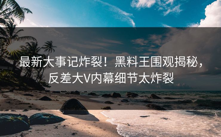 最新大事记炸裂！黑料王围观揭秘，反差大V内幕细节太炸裂