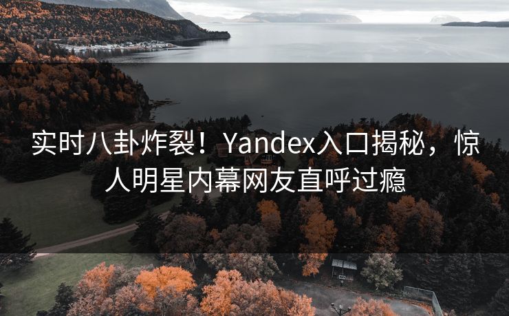 实时八卦炸裂！Yandex入口揭秘，惊人明星内幕网友直呼过瘾