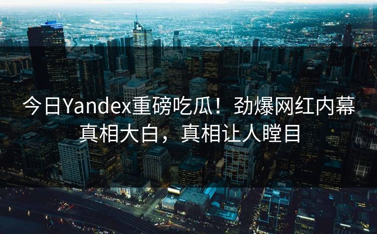 今日Yandex重磅吃瓜！劲爆网红内幕真相大白，真相让人瞠目