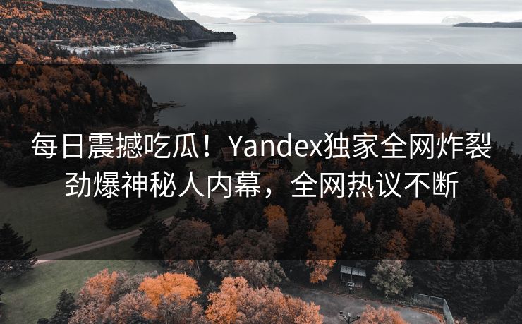 每日震撼吃瓜！Yandex独家全网炸裂劲爆神秘人内幕，全网热议不断