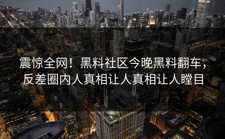 震惊全网！黑料社区今晚黑料翻车，反差圈内人真相让人真相让人瞠目