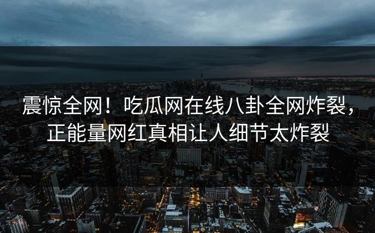 震惊全网！吃瓜网在线八卦全网炸裂，正能量网红真相让人细节太炸裂