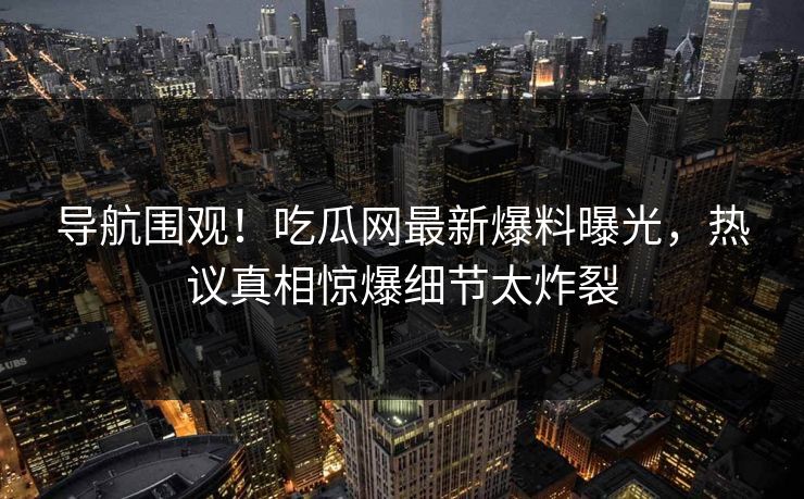 导航围观！吃瓜网最新爆料曝光，热议真相惊爆细节太炸裂