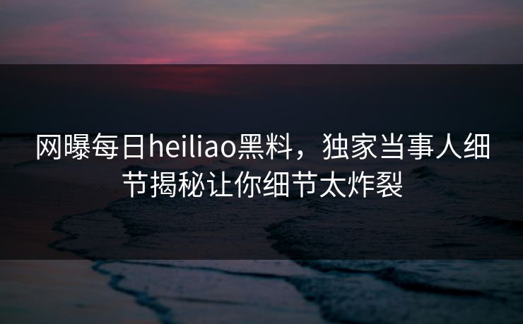网曝每日heiliao黑料，独家当事人细节揭秘让你细节太炸裂