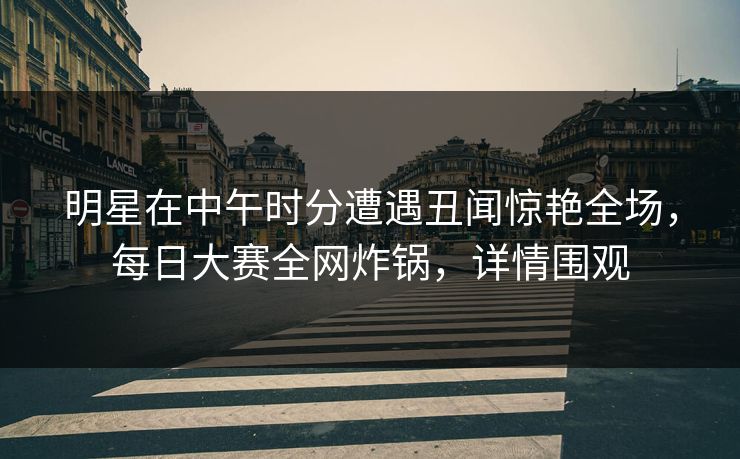 明星在中午时分遭遇丑闻惊艳全场，每日大赛全网炸锅，详情围观