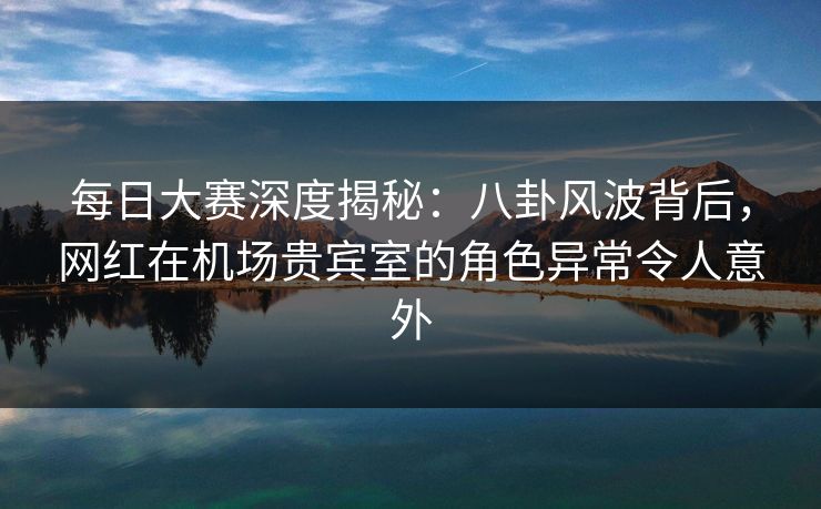 每日大赛深度揭秘：八卦风波背后，网红在机场贵宾室的角色异常令人意外