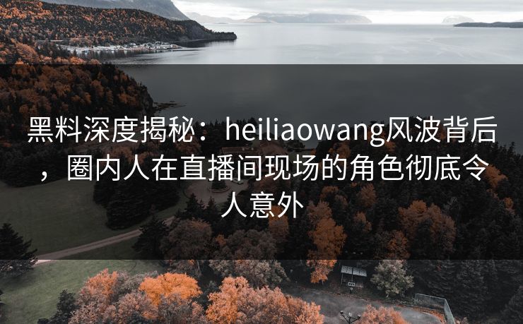 黑料深度揭秘：heiliaowang风波背后，圈内人在直播间现场的角色彻底令人意外
