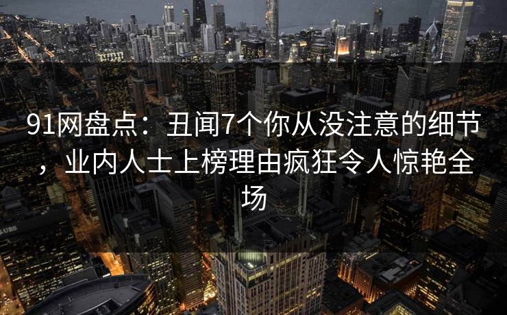 91网盘点：丑闻7个你从没注意的细节，业内人士上榜理由疯狂令人惊艳全场