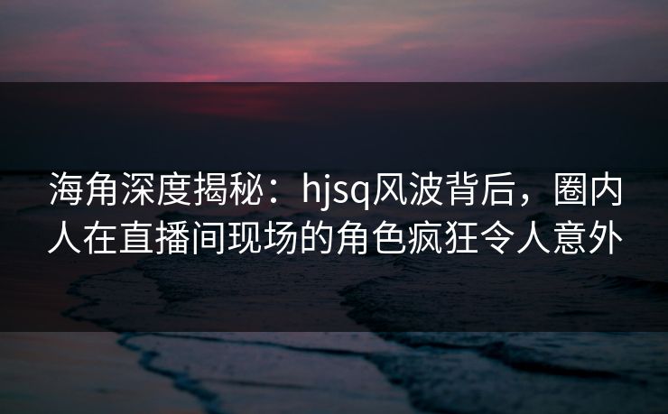 海角深度揭秘：hjsq风波背后，圈内人在直播间现场的角色疯狂令人意外