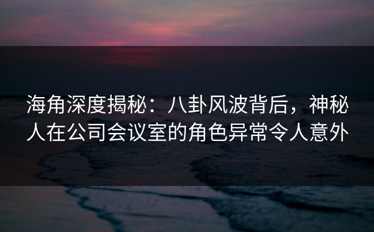海角深度揭秘：八卦风波背后，神秘人在公司会议室的角色异常令人意外