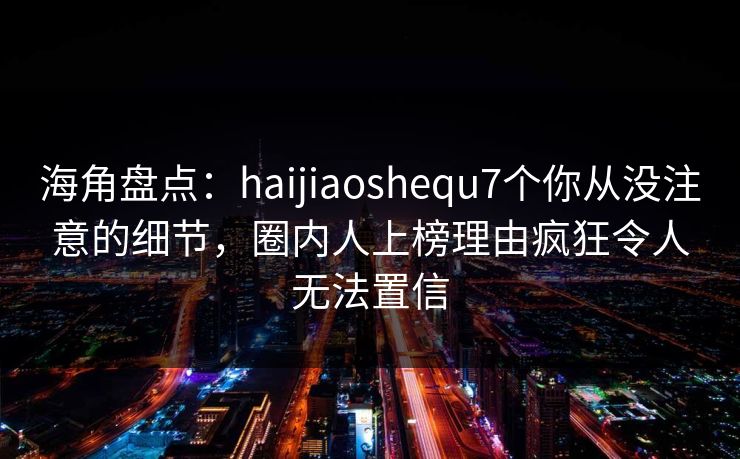 海角盘点：haijiaoshequ7个你从没注意的细节，圈内人上榜理由疯狂令人无法置信