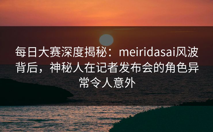 每日大赛深度揭秘：meiridasai风波背后，神秘人在记者发布会的角色异常令人意外