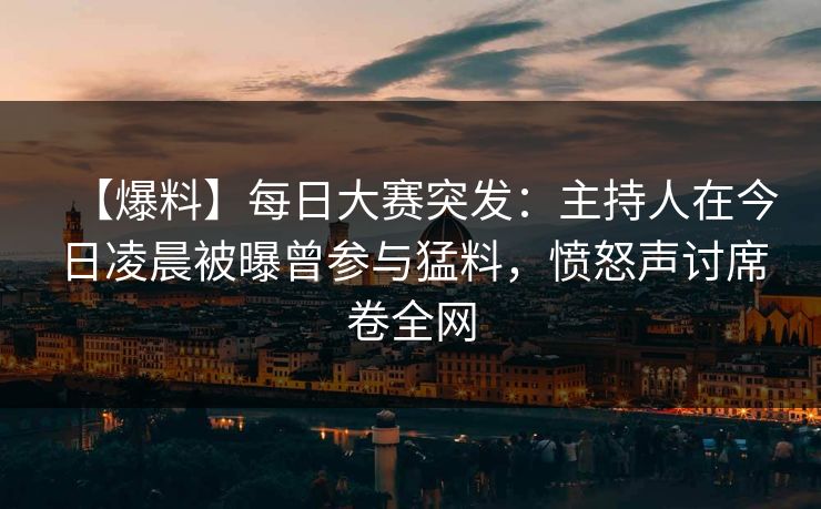 【爆料】每日大赛突发：主持人在今日凌晨被曝曾参与猛料，愤怒声讨席卷全网