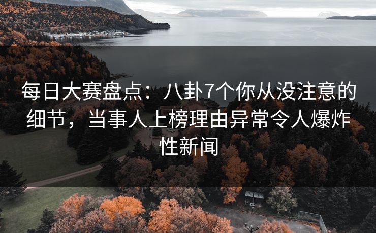 每日大赛盘点：八卦7个你从没注意的细节，当事人上榜理由异常令人爆炸性新闻
