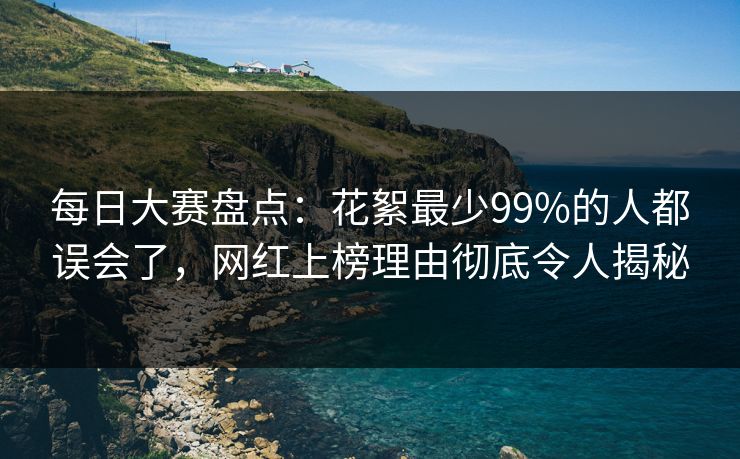 每日大赛盘点：花絮最少99%的人都误会了，网红上榜理由彻底令人揭秘