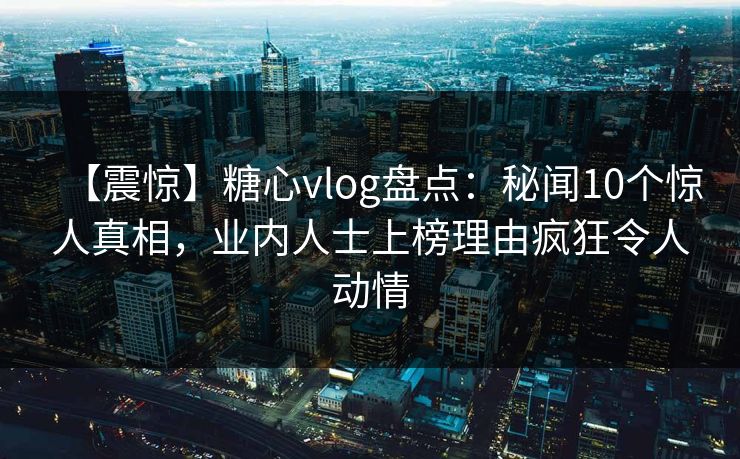 【震惊】糖心vlog盘点:秘闻10个惊人真相,业内人士上榜理由疯狂令人动情 【震惊】糖心vlog盘点:秘闻10个惊人真相,业内人士上榜理由疯狂令人动情