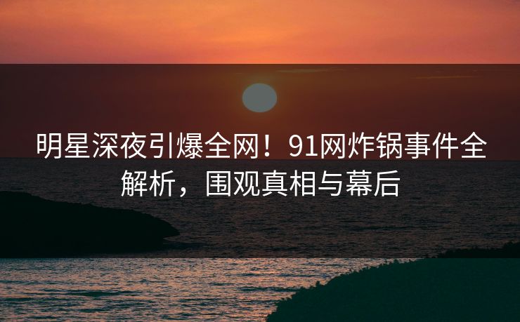 明星深夜引爆全网！91网炸锅事件全解析，围观真相与幕后