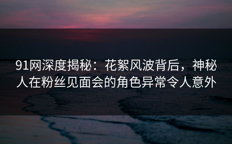 91网深度揭秘:花絮风波背后,神秘人在粉丝见面会的角色异常令人意外 91网深度揭秘:花絮风波背后,神秘人在粉丝见面会的角色异常令人意外