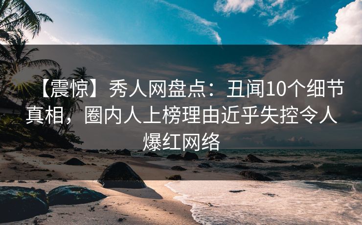 【震惊】秀人网盘点：丑闻10个细节真相，圈内人上榜理由近乎失控令人爆红网络