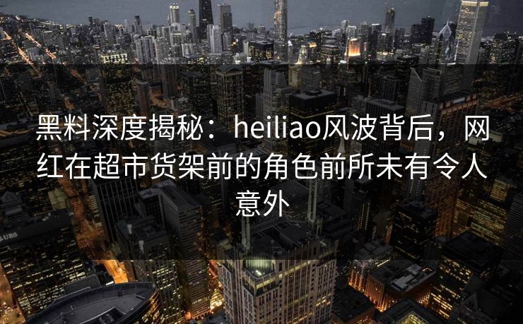 黑料深度揭秘：heiliao风波背后，网红在超市货架前的角色前所未有令人意外