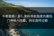 今晚震撼八卦！黑料导航独家内幕热门神秘人内幕，网友直呼过瘾