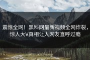 震惊全网！黑料网最新视频全网炸裂，惊人大V真相让人网友直呼过瘾