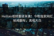 Heiliao视频重磅来袭！今晚独家网红秘闻翻车，真相大白