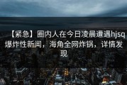 【紧急】圈内人在今日凌晨遭遇hjsq爆炸性新闻，海角全网炸锅，详情发现