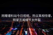 网曝爆料站今日视频，热议真相惊爆，明星丑闻细节太炸裂