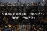 今晚黑料网重磅视频！劲爆神秘人内幕内幕，评论区炸了