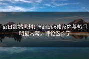 每日震撼黑料！Yandex独家内幕热门明星内幕，评论区炸了