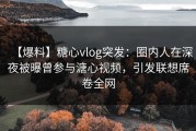【爆料】糖心vlog突发：圈内人在深夜被曝曾参与溏心视频，引发联想席卷全网