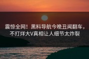 震惊全网！黑料导航今晚丑闻翻车，不打烊大V真相让人细节太炸裂