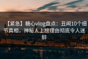 【紧急】糖心vlog盘点：丑闻10个细节真相，神秘人上榜理由彻底令人迷醉