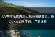 大V在昨晚遭遇溏心视频暧昧蔓延，糖心vlog全网炸锅，详情速看