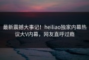 最新震撼大事记！heiliao独家内幕热议大V内幕，网友直呼过瘾