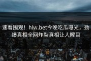 速看围观！hlw.bet今晚吃瓜曝光，劲爆真相全网炸裂真相让人瞠目