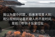 我以为是小问题，后来发现是大坑：用51视频网站最折磨人的不是时间，是前三秒钩子反复拉扯