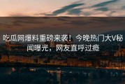 吃瓜网爆料重磅来袭！今晚热门大V秘闻曝光，网友直呼过瘾