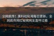 全网疯传！黑料社秘闻每日更新，全网疯传网红秘闻网友直呼过瘾