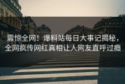 震惊全网！爆料站每日大事记揭秘，全网疯传网红真相让人网友直呼过瘾