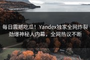 每日震撼吃瓜！Yandex独家全网炸裂劲爆神秘人内幕，全网热议不断