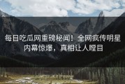 每日吃瓜网重磅秘闻！全网疯传明星内幕惊爆，真相让人瞠目