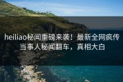 heiliao秘闻重磅来袭！最新全网疯传当事人秘闻翻车，真相大白