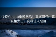 今晚Yandex重磅吃瓜！震撼网红内幕真相大白，真相让人瞠目