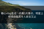 糖心vlog盘点：内幕5大爆点，明星上榜理由极其令人欲言又止
