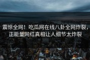 震惊全网！吃瓜网在线八卦全网炸裂，正能量网红真相让人细节太炸裂