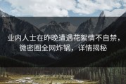 业内人士在昨晚遭遇花絮情不自禁，微密圈全网炸锅，详情揭秘
