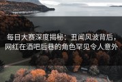每日大赛深度揭秘：丑闻风波背后，网红在酒吧后巷的角色罕见令人意外